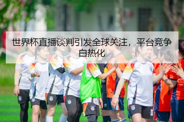 世界杯直播谈判引发全球关注，平台竞争白热化